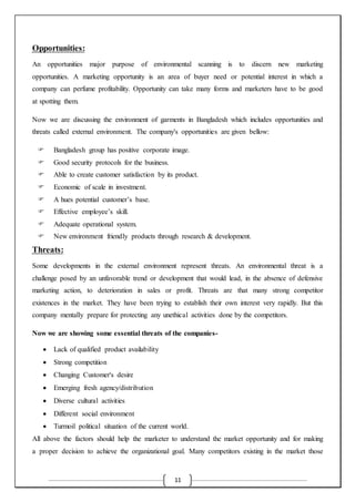 11
Opportunities:
An opportunities major purpose of environmental scanning is to discern new marketing
opportunities. A marketing opportunity is an area of buyer need or potential interest in which a
company can perfume profitability. Opportunity can take many forms and marketers have to be good
at spotting them.
Now we are discussing the environment of garments in Bangladesh which includes opportunities and
threats called external environment. The company's opportunities are given bellow:
 Bangladesh group has positive corporate image.
 Good security protocols for the business.
 Able to create customer satisfaction by its product.
 Economic of scale in investment.
 A hues potential customer’s base.
 Effective employee’s skill.
 Adequate operational system.
 New environment friendly products through research & development.
Threats:
Some developments in the external environment represent threats. An environmental threat is a
challenge posed by an unfavorable trend or development that would lead, in the absence of defensive
marketing action, to deterioration in sales or profit. Threats are that many strong competitor
existences in the market. They have been trying to establish their own interest very rapidly. But this
company mentally prepare for protecting any unethical activities done by the competitors.
Now we are showing some essential threats of the companies-
 Lack of qualified product availability
 Strong competition
 Changing Customer's desire
 Emerging fresh agency/distribution
 Diverse cultural activities
 Different social environment
 Turmoil political situation of the current world.
All above the factors should help the marketer to understand the market opportunity and for making
a proper decision to achieve the organizational goal. Many competitors existing in the market those
 
