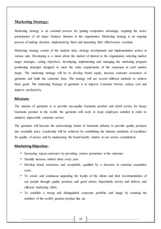 13
Marketing Strategy:
Marketing strategy is an essential process for gaining competitive advantage, requiring the active
participation of all major business function in the organization. Marketing strategy is an ongoing
process of making decision, implementing them and measuring their effectiveness overtime.
Marketing strategy consist of the analysis data, strategy development and implementation actives in
various side. Developing is a vision about the market of interest to the organization, selecting market
target strategies, setting objectives, developing, implementing and managing the marketing program
positioning strategies designed to meet the value requirements of the customers in each market
target. The marketing strategy will be to develop brand equity, increase customer awareness of
garments and build the customer base. The strategy will use several different methods to achieve
these goals. The marketing Strategy of garments is to improve Customer Service, reduce cost and
improve productivity.
Missions
The mission of garments is to provide top-quality Garments product and detail service for luxury
Garments product in the world, the garments will work to keep employees satisfied in order to
maintain impeccable customer service.
The garments will become the acknowledge leader in Garments industry to provide quality products
into reachable price. Leadership will be achieved by establishing the industry standards of excellence
for quality of service and by maintaining the board loyalty relative to our service commitment.
Marketing Objective:
 Increasing repeat customers by providing various promotion to the customer.
 Steadily increase market share every year.
 Develop brand awareness and acceptable, qualified by a decrease in customer acquisition
costs.
 To create and continuous upgrading the loyalty of the clients and their recommendation of
our people through: quality products and good advice, dependable service and delivery and
efficient marketing effort.
 To establish a strong and distinguished corporate portfolio and image by retaining the
tradition of the world's greatest product line up.
 