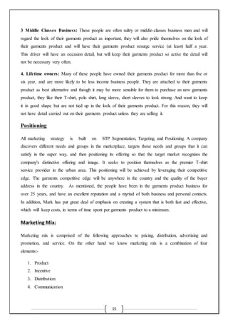 15
3 Middle Classes Business: These people are often sultry or middle-classes business men and will
regard the look of their garments product as important, they will also pride themselves on the look of
their garments product and will have their garments product resurge service (at least) half a year.
This driver will have an occasion detail, but will keep their garments product so active the detail will
not be necessary very often.
4. Lifetime owners: Many of these people have owned their garments product for more than five or
six year, and are more likely to be less income business people. They are attached to their garments
product as best alternative and though it may be more sensible for them to purchase an new garments
product, they like their T-shirt, polo shirt, long sleeve, short sleeves to look strong. And want to keep
it in good shape but are not tied up in the look of their garments product. For this reason, they will
not have detail carried out on their garments product unless they are selling it.
Positioning
All marketing strategy is built on STP Segmentation, Targeting, and Positioning. A company
discovers different needs and groups in the marketplace, targets those needs and groups that it can
satisfy in the super way, and then positioning its offering so that the target market recognizes the
company's distinctive offering and image. It seeks to position themselves as the premier T-shirt
service provider in the urban area. This positioning will be achieved by leveraging their competitive
edge. The garments competitive edge will be anywhere in the country and the quality of the buyer
address in the country. As mentioned, the people have been in the garments product business for
over 25 years, and have an excellent reputation and a myriad of both business and personal contacts.
In addition, Mark has put great deal of emphasis on creating a system that is both fast and effective,
which will keep costs, in terms of time spent per garments product to a minimum.
Marketing Mix:
Marketing mix is comprised of the following approaches to pricing, distribution, advertising and
promotion, and service. On the other hand we know marketing mix is a combination of four
elements:-
1. Product
2. Incentive
3. Distribution
4. Communication
 