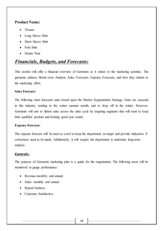 18
Product Name:
 Trouser
 Long Sleeve Shirt
 Short Sleeve Shirt
 Polo Shirt
 Denim Pant
Financials, Budgets, and Forecasts:
This section will offer a financial overview of Garments as it relates to the marketing activities. The
garments address Break-even Analysis, Sales Forecasts, Expense Forecasts, and how they related to
the marketing effort.
Sales Forecast:
The following chart forecasts sales based upon the Market Segmentation Strategy. Sales are seasonal
in this industry, tending in the winter summer month, and to drop off in the winter. However,
Garments will aim to flatten sales across the sales cycle by targeting segments that will want to keep
their qualified product and looking good year round.
Expense Forecast:
The expense forecast will be used as a tool to keep the department on target and provide indication if
corrections need to be made. Additionally, it will require the department to undertake long-term
analysis.
Controls:
The purpose of Garments marketing plan is a guide for the organization. The following areas will be
monitored to gauge performance:
 Revenue-monthly and annual.
 Sales- monthly and annual.
 Repeat business.
 Customer Satisfaction
 
