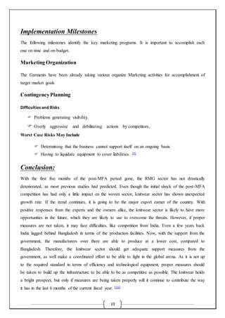 19
Implementation Milestones
The following milestones identify the key marketing programs. It is important to accomplish each
one on time and on budget.
Marketing Organization
The Garments have been already taking various organize Marketing activities for accomplishment of
target market goals
ContingencyPlanning
Difficulties and Risks
 Problems generating visibility.
 Overly aggressive and debilitating actions by competitors.
Worst Case Risks May Include
 Determining that the business cannot support itself on an ongoing basis.
 Having to liquidate equipment to cover liabilities. [9]
Conclusion:
With the first five months of the post-MFA period gone, the RMG sector has not drastically
deteriorated, as most previous studies had predicted. Even though the initial shock of the post-MFA
competition has had only a little impact on the woven sector, knitwear sector has shown unexpected
growth rate. If the trend continues, it is going to be the major export earner of the country. With
positive responses from the experts and the owners alike, the knitwear sector is likely to have more
opportunities in the future, which they are likely to use to overcome the threats. However, if proper
measures are not taken, it may face difficulties, like competition from India. Even a few years back
India lagged behind Bangladesh in terms of the production facilities. Now, with the support from the
government, the manufacturers over there are able to produce at a lower cost, compared to
Bangladesh. Therefore, the knitwear sector should get adequate support measures from the
government, as well make a coordinated effort to be able to fight in the global arena. As it is not up
to the required standard in terms of efficiency and technological equipment, proper measures should
be taken to build up the infrastructure to be able to be as competitive as possible. The knitwear holds
a bright prospect, but only if measures are being taken properly will it continue to contribute the way
it has in the last 6 months of the current fiscal year. [10]
 