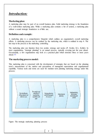 2
Introduction:
Marketing plan:
A marketing plan may be part of an overall business plan. Solid marketing strategy is the foundation
of a well-written marketing plan. While a marketing plan contains a list of actions, a marketing plan
without a sound strategic foundation is of little use.
Definition and example:
A marketing plan is a comprehensive blueprint which outlines an organization's overall marketing
efforts. A marketing process can be realized by the marketing mix, which is outlined in step 4. The
last step in the process is the marketing controlling.
The marketing plan can function from two points: strategy and tactics (P. Kotler, K.L. Keller). In
most organizations, "strategic planning" is an annual process, typically covering just the year ahead.
Occasionally, a few organizations may look at a practical plan which stretches three or more years
ahead. [1]
The marketing process model:
This marketing plan is concerned with the development of strategies that are based on the planning
term’s measurement of the market and perceptions of managerial expectations and organizational
capability. Various tools and terms are used for medium term planning marketing strategy under this
process:
Figure: The strategic marketing planning process
 
