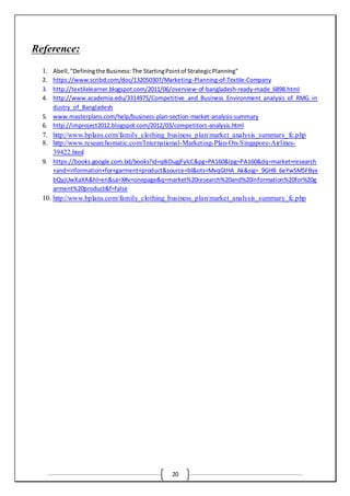 20
Reference:
1. Abell,"Definingthe Business:The StartingPointof StrategicPlanning"
2. https://www.scribd.com/doc/132050307/Marketing-Planning-of-Textile-Company
3. http://textilelearner.blogspot.com/2011/06/overview-of-bangladesh-ready-made_6898.html
4. http://www.academia.edu/3314975/Competitive_and_Business_Environment_analysis_of_RMG_in
dustry_of_Bangladesh
5. www.masterplans.com/help/business-plan-section-market-analysis-summary
6. http://improject2012.blogspot.com/2012/03/competitors-analysis.html
7. http://www.bplans.com/family_clothing_business_plan/market_analysis_summary_fc.php
8. http://www.researchomatic.com/International-Marketing-Plan-On-Singapore-Airlines-
39422.html
9. https://books.google.com.bd/books?id=q8iDugjFylcC&pg=PA160&lpg=PA160&dq=market+research
+and+information+for+garment+product&source=bl&ots=MvqGtHA_Ak&sig=_9GHB_6eYwSM5FByx
bQyjUwXaXA&hl=en&sa=X#v=onepage&q=market%20research%20and%20information%20for%20g
arment%20product&f=false
10. http://www.bplans.com/family_clothing_business_plan/market_analysis_summary_fc.php
 