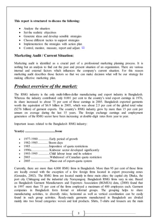 3
This report is structured to discuss the following:
 Analyze the situation
 Set the realistic objectives
 Generate ideas and develop sensible strategies
 Choose different tactics to support strategies
 Implementation the strategies with action plan
 Control, monitor, measure, report and adjust. [2]
Marketing Audit / Current Situation:
Marketing audit is identified as a crucial part of a professional marketing planning process. It is
nothing but an analysis to find out the past and present situation of an organization. There are various
internal and external factors which influences the company’s current situation. For this reason
marketing audit describes those factors so that we can make decision what will be our strategy for
making effective marketing plan.
Product overview of the market:
The RMG industry is the only multi-billion-dollar manufacturing and export industry in Bangladesh.
Whereas the industry contributed only 0.001 per cent to the country’s total export earnings in 1976,
its share increased to about 75 per cent of those earnings in 2005. Bangladesh exported garments
worth the equivalent of $6.9 billion in 2005, which was about 2.5 per cent of the global total value
($276 billion) of garment exports. The country’s RMG industry grew by more than 15 per cent per
annum on average during the last 15 years. The foreign exchange earnings and employment
generation of the RMG sector have been increasing at double-digit rates from year to year.
Important issues related to the Bangladesh RMG industry:
Year(s) ......................................Issue
 1977-1980 ..............Early period of growth
 1982-1985............. Boom days
 1985 .......................Imposition of quota restrictions
 1990s...................... Knitwear sector developed significantly
 1993-1995 ..............Child labour issue and its solution
 2003 ........................Withdrawal of Canadian quota restriction
 2005 ........................Phase-out of export-quota system
Currently, there are more than 4,000 RMG firms in Bangladesh. More than 95 per cent of those firms
are locally owned with the exception of a few foreign firms located in export processing zones
(Gonzales, 2002). The RMG firms are located mainly in three main cities: the capital city Dhaka, the
port city Chittagong and the industrial city Narayangonj. Bangladesh RMG firms vary in size. Based
on Bangladesh Garment Manufacturers and Exporters Association (BGMEA) data, (2000) found that
in 1997 more than 75 per cent of the firms employed a maximum of 400 employees each. Garment
companies in Bangladesh form formal or informal groups. The grouping helps to share
manufacturing activities, to diversify risks; horizontal as well as vertical coordination can be easily
found in such group activities. Ready-made garments manufactured in Bangladesh are divided
mainly into two broad categories: woven and knit products. Shirts, T-shirts and trousers are the main
 