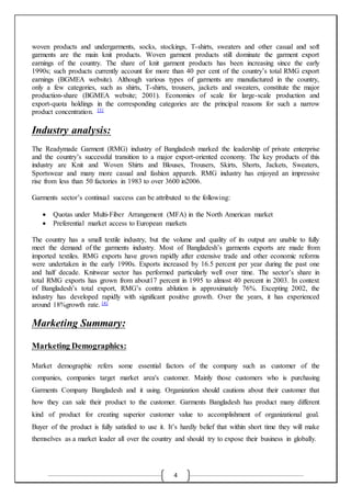 4
woven products and undergarments, socks, stockings, T-shirts, sweaters and other casual and soft
garments are the main knit products. Woven garment products still dominate the garment export
earnings of the country. The share of knit garment products has been increasing since the early
1990s; such products currently account for more than 40 per cent of the country’s total RMG export
earnings (BGMEA website). Although various types of garments are manufactured in the country,
only a few categories, such as shirts, T-shirts, trousers, jackets and sweaters, constitute the major
production-share (BGMEA website; 2001). Economies of scale for large-scale production and
export-quota holdings in the corresponding categories are the principal reasons for such a narrow
product concentration. [3]
Industry analysis:
The Readymade Garment (RMG) industry of Bangladesh marked the leadership of private enterprise
and the country’s successful transition to a major export-oriented economy. The key products of this
industry are Knit and Woven Shirts and Blouses, Trousers, Skirts, Shorts, Jackets, Sweaters,
Sportswear and many more casual and fashion apparels. RMG industry has enjoyed an impressive
rise from less than 50 factories in 1983 to over 3600 in2006.
Garments sector’s continual success can be attributed to the following:
 Quotas under Multi-Fiber Arrangement (MFA) in the North American market
 Preferential market access to European markets
The country has a small textile industry, but the volume and quality of its output are unable to fully
meet the demand of the garments industry. Most of Bangladesh’s garments exports are made from
imported textiles. RMG exports have grown rapidly after extensive trade and other economic reforms
were undertaken in the early 1990s. Exports increased by 16.5 percent per year during the past one
and half decade. Knitwear sector has performed particularly well over time. The sector’s share in
total RMG exports has grown from about17 percent in 1995 to almost 40 percent in 2003. In context
of Bangladesh’s total export, RMG’s contra ablution is approximately 76%. Excepting 2002, the
industry has developed rapidly with significant positive growth. Over the years, it has experienced
around 18%growth rate. [4]
Marketing Summary:
Marketing Demographics:
Market demographic refers some essential factors of the company such as customer of the
companies, companies target market area's customer. Mainly those customers who is purchasing
Garments Company Bangladesh and it using. Organization should cautions about their customer that
how they can sale their product to the customer. Garments Bangladesh has product many different
kind of product for creating superior customer value to accomplishment of organizational goal.
Buyer of the product is fully satisfied to use it. It’s hardly belief that within short time they will make
themselves as a market leader all over the country and should try to expose their business in globally.
 