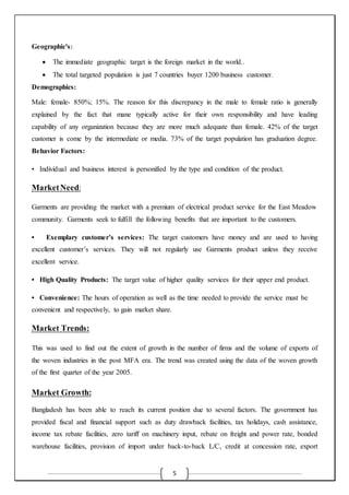 5
Geographic's:
 The immediate geographic target is the foreign market in the world..
 The total targeted population is just 7 countries buyer 1200 business customer.
Demographics:
Male: female- 850%; 15%. The reason for this discrepancy in the male to female ratio is generally
explained by the fact that mane typically active for their own responsibility and have leading
capability of any organization because they are more much adequate than female. 42% of the target
customer is come by the intermediate or media. 73% of the target population has graduation degree.
Behavior Factors:
• Individual and business interest is personified by the type and condition of the product.
MarketNeed:
Garments are providing the market with a premium of electrical product service for the East Meadow
community. Garments seek to fulfill the following benefits that are important to the customers.
• Exemplary customer’s services: The target customers have money and are used to having
excellent customer’s services. They will not regularly use Garments product unless they receive
excellent service.
• High Quality Products: The target value of higher quality services for their upper end product.
• Convenience: The hours of operation as well as the time needed to provide the service must be
convenient and respectively, to gain market share.
Market Trends:
This was used to find out the extent of growth in the number of firms and the volume of exports of
the woven industries in the post MFA era. The trend was created using the data of the woven growth
of the first quarter of the year 2005.
Market Growth:
Bangladesh has been able to reach its current position due to several factors. The government has
provided fiscal and financial support such as duty drawback facilities, tax holidays, cash assistance,
income tax rebate facilities, zero tariff on machinery input, rebate on freight and power rate, bonded
warehouse facilities, provision of import under back-to-back L/C, credit at concession rate, export
 