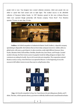 8
people wish to wear. Top designers have created collection extensions, which cater people who can
afford to spend their hard earned cash on triple figure. This resulted success to the affordable
collection of European fashion brands. In 1987 Benetton opened its first store in Russia, Moscow
which were operated though partnership with Russian company “Green Rock”. Now Benetton
operates 70 stores in more than 30 cities.
Inditex: AA’s third competitor is Industria de Diseño Textil (Inditex), a Spanish company
specializing in disposable chic fashions that are here today and gone tomorrow. Inditex sells on a
global scale, with some 4,430 shops in 70-plus countries, under eight different banners: Zara,
Oysho, Massimo Dutti, Pull and Bear, Bershka, Stradivarius, Zara Home, and Uterqüe. Located
mostly in Europe, the firm’s stores answer to popular trends by telling designers in Spain what
customers are asking for locally. Zara is AA’s most relevant competitor. The corporation entered
Russia as early as 2003, when first Zara was opened in Moscow. In the beginning of 2012 the
amount of all Inditex’s stores is more than 250 in 14 big Russian cities.
Gap. AA’s fourth competitor is Gap, Inc. Gap is known for providing jeans, khakis, and T-
shirts. The firm, which operates about 3,150 stores worldwide, built its iconic casual brand on basics
 