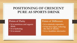 POSITIONING OF CRESCENT
PURE AS SPORTS DRINK
Points of Parity
• It is nutritious and organic
drink.
• It is hydrating
• It is natural
Points of Difference
• It is relatively expensive
• It has less sugar, reducing
the risk of obesity
• It is a healthier alternative
 