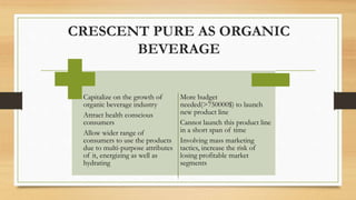 Capitalize on the growth of
organic beverage industry
Attract health conscious
consumers
Allow wider range of
consumers to use the products
due to multi-purpose attributes
of it, energizing as well as
hydrating
More budget
needed(>750000$) to launch
new product line
Cannot launch this product line
in a short span of time
Involving mass marketing
tactics, increase the risk of
losing profitable market
segments
CRESCENT PURE AS ORGANIC
BEVERAGE
 