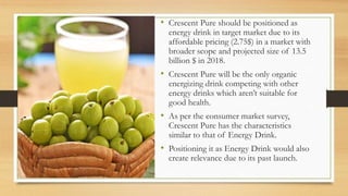 • Crescent Pure should be positioned as
energy drink in target market due to its
affordable pricing (2.75$) in a market with
broader scope and projected size of 13.5
billion $ in 2018.
• Crescent Pure will be the only organic
energizing drink competing with other
energy drinks which aren’t suitable for
good health.
• As per the consumer market survey,
Crescent Pure has the characteristics
similar to that of Energy Drink.
• Positioning it as Energy Drink would also
create relevance due to its past launch.
 