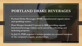 PORTLAND DRAKE BEVERAGES
• Portland Drake Beverages (PDB) manufactured organic juices
and sparkling waters.
• Peter Hooper founded Crescent in 2008 providing organic
functional beverage which can be served for refreshing and
hydrating purposes.
• In July’13, PDB acquired Crescent product as a natural extension
of the company’s organic product lines.
This Photo by Unknown Author is licensed under CC BY-NC-ND
 