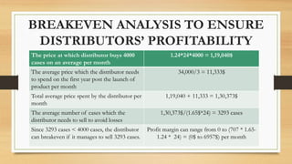 BREAKEVEN ANALYSIS TO ENSURE
DISTRIBUTORS’ PROFITABILITY
The price at which distributor buys 4000
cases on an average per month
1.24*24*4000 = 1,19,040$
The average price which the distributor needs
to spend on the first year post the launch of
product per month
34,000/3 = 11,333$
Total average price spent by the distributor per
month
1,19,040 + 11,333 = 1,30,373$
The average number of cases which the
distributor needs to sell to avoid losses
1,30,373$/(1.65$*24) = 3293 cases
Since 3293 cases < 4000 cases, the distributor
can breakeven if it manages to sell 3293 cases.
Profit margin can range from 0 to (707 * 1.65-
1.24 * 24) = (0$ to 6957$) per month
 