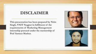 DISCLAIMER
This presentation has been prepared by Nitin
Singh, VNIT Nagpur in fulfilment of the
requirements of Marketing Management
internship pursued under the mentorship of
Prof Sameer Mathur.
 