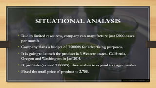 SITUATIONAL ANALYSIS
• Due to limited resources, company can manufacture just 12000 cases
per month.
• Company plans a budget of 750000$ for advertising purposes.
• It is going to launch the product in 3 Western states- California,
Oregon and Washington in Jan’2014.
• If profitable(exceed 750000$), then wishes to expand its target market
• Fixed the retail price of product to 2.75$.
This Photo by Unknown Author is licensed under CC BY
 