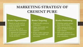 Market Segmentation
• Based on needs such as
need for healthy instant
energy products.
• Based on age such as
Generation X, Generation
Y segments & Generation
Z who need such instant
energy products.
Market Targeting
• Target health conscious
consumers.
• Target measurable and
substantial market
segments.
• Target market segments
that are accessible and
actionable.
Market Positioning
• Offering organic energy
drink/sports drinks.
• Offer organic products
which are differentiable in
target markets.
• Offer such products at
affordable prices to attract
more consumers.
MARKETING STRATEGY OF
CRESENT PURE
 