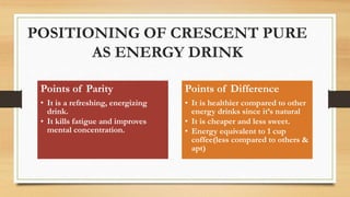 POSITIONING OF CRESCENT PURE
AS ENERGY DRINK
Points of Parity
• It is a refreshing, energizing
drink.
• It kills fatigue and improves
mental concentration.
Points of Difference
• It is healthier compared to other
energy drinks since it’s natural
• It is cheaper and less sweet.
• Energy equivalent to 1 cup
coffee(less compared to others &
apt)
 