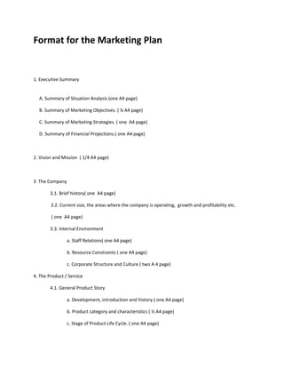 Format for the Marketing Plan


1. Executive Summary


  A. Summary of Situation Analysis (one A4 page)

  B. Summary of Marketing Objectives. ( ¼ A4 page)

  C. Summary of Marketing Strategies. ( one A4 page)

  D. Summary of Financial Projections.( one A4 page)



2. Vision and Mission ( 1/4 A4 page)



3 The Company

        3.1. Brief history( one A4 page)

        3.2. Current size, the areas where the company is operating, growth and profitability etc.

        ( one A4 page)

        3.3. Internal Environment

                a. Staff Relations( one A4 page)

                b. Resource Constraints ( one A4 page)

                c. Corporate Structure and Culture ( two A 4 page)

4. The Product / Service

        4.1. General Product Story

                a. Development, introduction and history.( one A4 page)

                b. Product category and characteristics ( ½ A4 page)

                c. Stage of Product Life Cycle. ( one A4 page)
 