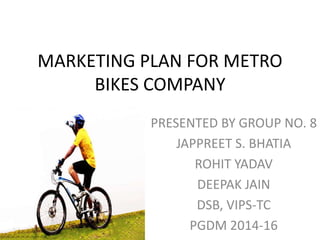MARKETING PLAN FOR METRO
BIKES COMPANY
PRESENTED BY GROUP NO. 8
JAPPREET S. BHATIA
ROHIT YADAV
DEEPAK JAIN
DSB, VIPS-TC
PGDM 2014-16
 
