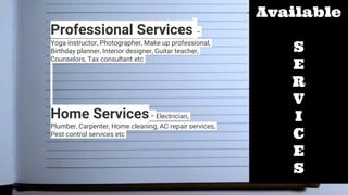 Available
S
E
R
V
I
C
E
S
Professional Services -
Yoga instructor, Photographer, Make up professional,
Birthday planner, Interior designer, Guitar teacher,
Counselors, Tax consultant etc
Home Services - Electrician,
Plumber, Carpenter, Home cleaning, AC repair services,
Pest control services etc
 