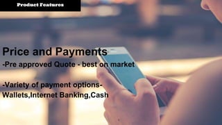 Product Features
Price and Payments
-Pre approved Quote - best on market
-Variety of payment options-
Wallets,Internet Banking,Cash
 