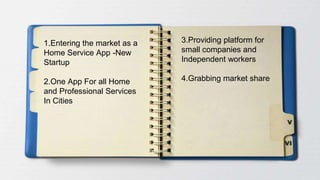 1.Entering the market as a
Home Service App -New
Startup
2.One App For all Home
and Professional Services
In Cities
3.Providing platform for
small companies and
Independent workers
4.Grabbing market share
 