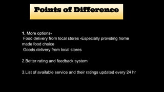 Points of Difference
1.-More options-
Food delivery from local stores -Especially providing home
made food choice
Goods delivery from local stores
2.Better rating and feedback system
3.List of available service and their ratings updated every 24 hr
 