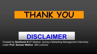 DISCLAIMER
Created by Santhosh S,IIT Madras during a Marketing Management Internship
under Prof. Sameer Mathur ,IIM Lucknow
THANK YOU
 