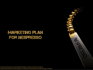 Marketing Plan 
for Nespresso 
Prepared 
by 
Naye 
Moussa 
& 
Khan 
Mohd 
Esh4aque, 
students 
of 
IE 
Business 
School 
Supervised 
by 
Professor 
Ramón 
Méndez 
of 
IE 
Business 
School 
& 
Partner 
at 
BMC 
Strategic 
Innova4on 
 