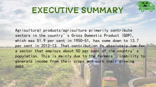 Executive Summary
Agricultural products/agriculture primarily contribute
sectors in the country’s Gross Domestic Product (GDP),
which was 51.9 per cent in 1950-51, has come down to 13.7
per cent in 2012-13. That contribution is absolutely low for
a sector that employs about 50 per cent of the country’s
population. This is mainly due to the farmers’ inability to
generate income from their crops and curb their growing
debt.
 