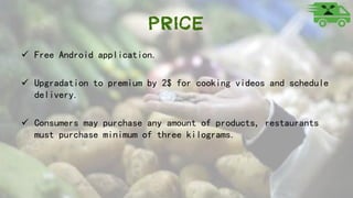 Price
 Free Android application.
 Upgradation to premium by 2$ for cooking videos and schedule
delivery.
 Consumers may purchase any amount of products, restaurants
must purchase minimum of three kilograms.
 