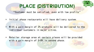 Place (Distribution)
“Customer must be satisfied, even with low profits”
• Initial phase restaurants will have delivery system.
• With a gain margin of 2% products will be delivered to the
individual customers in major cities.
• Retailer storage area at certain places will be provided
with a gain margin of 5-8% in second phase.
 