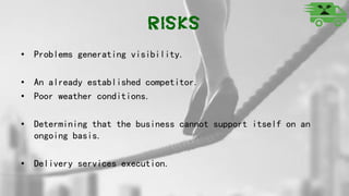 Risks
• Problems generating visibility.
• An already established competitor.
• Poor weather conditions.
• Determining that the business cannot support itself on an
ongoing basis.
• Delivery services execution.
 