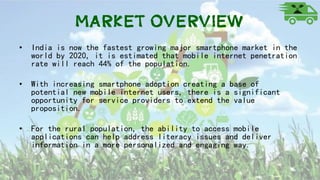 Market OVERVIEW
• India is now the fastest growing major smartphone market in the
world by 2020, it is estimated that mobile internet penetration
rate will reach 44% of the population.
• With increasing smartphone adoption creating a base of
potential new mobile internet users, there is a significant
opportunity for service providers to extend the value
proposition.
• For the rural population, the ability to access mobile
applications can help address literacy issues and deliver
information in a more personalized and engaging way.
 