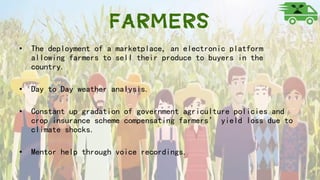 Farmers
• The deployment of a marketplace, an electronic platform
allowing farmers to sell their produce to buyers in the
country.
• Day to Day weather analysis.
• Constant up gradation of government agriculture policies and
crop insurance scheme compensating farmers’ yield loss due to
climate shocks.
• Mentor help through voice recordings.
 