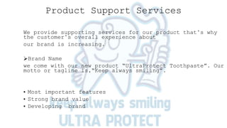Product Support Services
We provide supporting services for our product that’s why
the customer’s overall experience about
our brand is increasing.
Brand Name
we come with our new product “UltraProtect Toothpaste”. Our
motto or tagline is,“Keep always smiling”.
• Most important features
• Strong brand value
• Developing brand
 