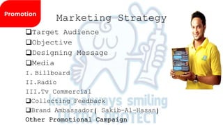 Marketing Strategy
Target Audience
Objective
Designing Message
Media
I. Billboard
II.Radio
III.Tv Commercial
Collecting Feedback
Brand Ambassador( Sakib-Al-Hasan)
Other Promotional Campaign
 