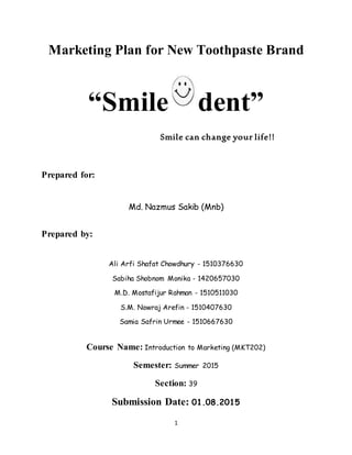 1
Marketing Plan for New Toothpaste Brand
“Smile dent”
Smile can change your life!!
Prepared for:
Md. Nazmus Sakib (Mnb)
Prepared by:
Ali Arfi Shafat Chowdhury - 1510376630
Sabiha Shobnom Monika - 1420657030
M.D. Mostafijur Rahman - 1510511030
S.M. Nowraj Arefin - 1510407630
Samia Safrin Urmee - 1510667630
Course Name: Introduction to Marketing (MKT202)
Semester: Summer 2015
Section: 39
Submission Date: 01.08.2015
 