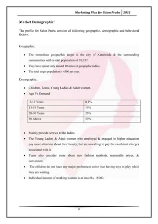 Marketing Plan for Salon Praba 2011


Market Demographic:

The profile for Salon Praba consists of following geographic, demographic and behavioral
factors:


Geographic:

       The immediate geographic target is the city of Katubedda & the surrounding
       communities with a total population of 10,257.
       They have spread only around 10 miles of geographic radius.
       The total target population is 4500 per year.

Demographic:

       Children, Teens, Young Ladies & Adult women.
       Age Vs Demand

       3-12 Years                                      0.1%
       13-19 Years                                     14%
       20-30 Years                                     26%
       30 Above                                        59%



       Mainly provide service to the ladies.
       The Young Ladies & Adult women who employed & engaged in higher education
       pay more attention about their beauty, but are unwilling to pay the exorbitant charges
       associated with it.
       Teens also consider more about new fashion methods, reasonable prices, &
       convenient.
       The children do not have any major preferences other than having toys to play while
       they are waiting.
       Individual income of working women is at least Rs. 15000.




                                                  8
 