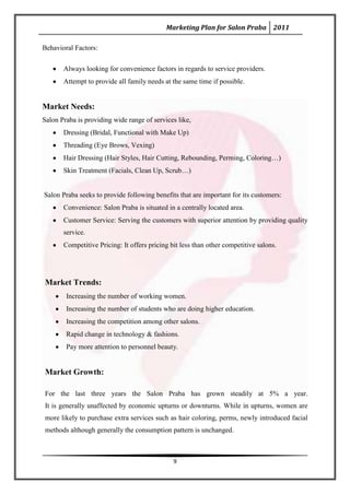 Marketing Plan for Salon Praba 2011

Behavioral Factors:

       Always looking for convenience factors in regards to service providers.
       Attempt to provide all family needs at the same time if possible.


Market Needs:
Salon Praba is providing wide range of services like,
       Dressing (Bridal, Functional with Make Up)
       Threading (Eye Brows, Vexing)
       Hair Dressing (Hair Styles, Hair Cutting, Rebounding, Perming, Coloring…)
       Skin Treatment (Facials, Clean Up, Scrub…)


Salon Praba seeks to provide following benefits that are important for its customers:
       Convenience: Salon Praba is situated in a centrally located area.
       Customer Service: Serving the customers with superior attention by providing quality
       service.
       Competitive Pricing: It offers pricing bit less than other competitive salons.




Market Trends:
        Increasing the number of working women.
        Increasing the number of students who are doing higher education.
        Increasing the competition among other salons.
        Rapid change in technology & fashions.
        Pay more attention to personnel beauty.


Market Growth:

For the last three years the Salon Praba has grown steadily at 5% a year.
It is generally unaffected by economic upturns or downturns. While in upturns, women are
more likely to purchase extra services such as hair coloring, perms, newly introduced facial
methods although generally the consumption pattern is unchanged.



                                               9
 