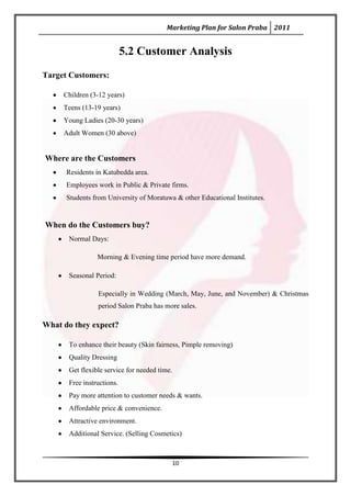 Marketing Plan for Salon Praba 2011


                           5.2 Customer Analysis
Target Customers:

     Children (3-12 years)
     Teens (13-19 years)
     Young Ladies (20-30 years)
     Adult Women (30 above)


Where are the Customers
      Residents in Katubedda area.
      Employees work in Public & Private firms.
      Students from University of Moratuwa & other Educational Institutes.


When do the Customers buy?
      Normal Days:

                Morning & Evening time period have more demand.

      Seasonal Period:

                Especially in Wedding (March, May, June, and November) & Christmas
                period Salon Praba has more sales.

What do they expect?

      To enhance their beauty (Skin fairness, Pimple removing)
      Quality Dressing
      Get flexible service for needed time.
      Free instructions.
      Pay more attention to customer needs & wants.
      Affordable price & convenience.
      Attractive environment.
      Additional Service. (Selling Cosmetics)



                                          10
 