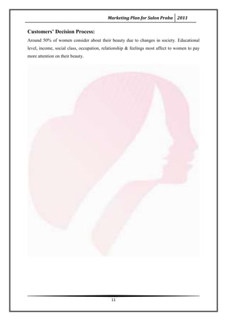 Marketing Plan for Salon Praba 2011


Customers’ Decision Process:
Around 50% of women consider about their beauty due to changes in society. Educational
level, income, social class, occupation, relationship & feelings most affect to women to pay
more attention on their beauty.




                                            11
 