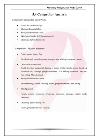 Marketing Plan for Salon Praba 2011


                       5.4 Competitor Analysis
Competitors around the Salon Praba

         Nature Secrets Beauty Spa
         Chandani Bandara Salon
         Jayangani Dikkubura Salon
         Skin Specialist (Dr. D.N Samarathungha)
         Chamway Herbal Beauty Spa



   Competitors’ Product Summary

         Nature secrets Beauty Spa

         Facials (Bridal, Normal), pimple treatment, skin whiting treatments, cleanup

         Chandani Bandara Salon
         Bridal dressing, occasional dressing , facials (bridal facials, aroma facials &
         normal facials) cleanups, pimple treatments , skin whiting treatments , nail arts,
         hair cutting (Male, Female)
         Jayangani Dikkumbura salon

        Bridle Dressing, Normal Dressing, facials, pimple treatments, Hair cutting

         Skin Specialist

        Facials, pimple treatments, whitening treatments, cleanups, stretch marks
         treatments

         Chamway Herbal Beauty Spa

        Facials, pimple treatments, cleanups




                                           13
 