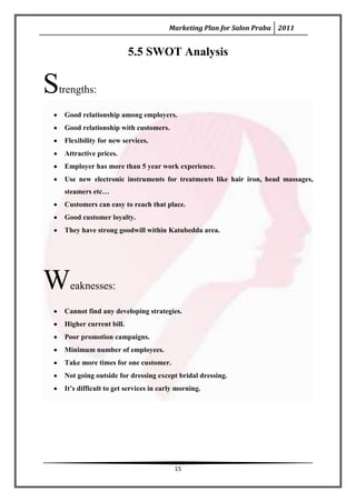 Marketing Plan for Salon Praba 2011


                           5.5 SWOT Analysis


S
trengths:

    Good relationship among employers.
    Good relationship with customers.
    Flexibility for new services.
    Attractive prices.
    Employer has more than 5 year work experience.
    Use new electronic instruments for treatments like hair iron, head massages,
    steamers etc…
    Customers can easy to reach that place.
    Good customer loyalty.
    They have strong goodwill within Katubedda area.




W    eaknesses:

    Cannot find any developing strategies.
    Higher current bill.
    Poor promotion campaigns.
    Minimum number of employees.
    Take more times for one customer.
    Not going outside for dressing except bridal dressing.
    It’s difficult to get services in early morning.




                                          15
 