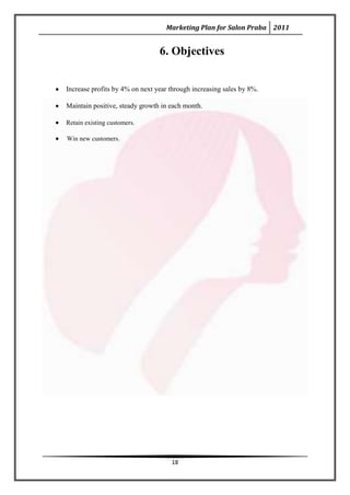 Marketing Plan for Salon Praba 2011


                                6. Objectives


Increase profits by 4% on next year through increasing sales by 8%.

Maintain positive, steady growth in each month.

Retain existing customers.

Win new customers.




                                    18
 