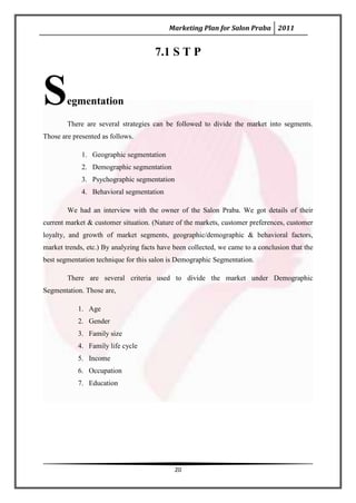 Marketing Plan for Salon Praba 2011


                                      7.1 S T P



S       egmentation

        There are several strategies can be followed to divide the market into segments.
Those are presented as follows.

             1. Geographic segmentation
             2. Demographic segmentation
             3. Psychographic segmentation
             4. Behavioral segmentation

        We had an interview with the owner of the Salon Praba. We got details of their
current market & customer situation. (Nature of the markets, customer preferences, customer
loyalty, and growth of market segments, geographic/demographic & behavioral factors,
market trends, etc.) By analyzing facts have been collected, we came to a conclusion that the
best segmentation technique for this salon is Demographic Segmentation.

        There are several criteria used to divide the market under Demographic
Segmentation. Those are,

            1. Age
            2. Gender
            3. Family size
            4. Family life cycle
            5. Income
            6. Occupation
            7. Education




                                             20
 