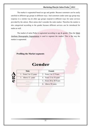 Marketing Plan for Salon Praba 2011

        The market is segmented based on age and gender. Because customers can be easily
satisfied in different age groups in different ways. And customers under same age group may
response in a similar way & other age groups respond in different ways for same services
provided by the saloon. Most salons don’t consider the male market. Therefore the market is
also categorized according to the gender because different services can be introduced for
males as well.

        The market of salon Praba is segmented according to age & gender. Thus the Multi
Attribute Demographic Segmentation is used to segment the market. This is the way the
market is segmented.




       Profiling the Market segments




                   Male                          Female
            1. From 3 to 12 years        2. From 3 to 12 Years
            3. Above 13 years            4. From 13 to 19 years
                   ……                    5. From 20 to 30 Years
                   ……                    6. Above 30 years




                                            21
 