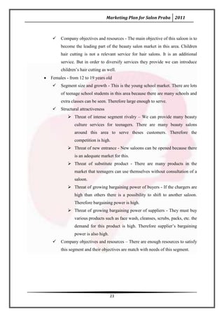Marketing Plan for Salon Praba 2011



    Company objectives and resources - The main objective of this saloon is to
     become the leading part of the beauty salon market in this area. Children
     hair cutting is not a relevant service for hair salons. It is an additional
     service. But in order to diversify services they provide we can introduce
     children’s hair cutting as well.
Females - from 12 to 19 years old
    Segment size and growth - This is the young school market. There are lots
     of teenage school students in this area because there are many schools and
     extra classes can be seen. Therefore large enough to serve.
    Structural attractiveness
          Threat of intense segment rivalry – We can provide many beauty
            culture services for teenagers. There are many beauty salons
            around this area to serve theses customers. Therefore the
            competition is high.
          Threat of new entrance - New saloons can be opened because there
            is an adequate market for this.
          Threat of substitute product - There are many products in the
            market that teenagers can use themselves without consultation of a
            saloon.
          Threat of growing bargaining power of buyers - If the chargers are
            high than others there is a possibility to shift to another saloon.
            Therefore bargaining power is high.
          Threat of growing bargaining power of suppliers - They must buy
            various products such as face wash, cleanses, scrubs, packs, etc. the
            demand for this product is high. Therefore supplier’s bargaining
            power is also high.
    Company objectives and resources – There are enough resources to satisfy
     this segment and their objectives are match with needs of this segment.




                                  23
 