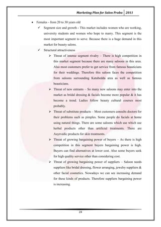 Marketing Plan for Salon Praba 2011

Females - from 20 to 30 years old
    Segment size and growth - This market includes women who are working,
     university students and women who hope to marry. This segment is the
     most important segment to serve. Because there is a huge demand in this
     market for beauty salons.
    Structural attractiveness
          Threat of intense segment rivalry – There is high competition in
            this market segment because there are many saloons in this area.
            Also most customers prefer to get service from famous beauticians
            for their weddings. Therefore this saloon faces the competition
            from saloons surrounding Katubedda area as well as famous
            beauticians.
          Threat of new entrants – So many new saloons may enter into the
            market as bridal dressing & facials become more popular & it has
            become a trend. Ladies follow beauty cultural courses most
            probably.
          Threat of substitute products – Most customers consults doctors for
            their problems such as pimples. Some people do facials at home
            using natural things. There are some saloons which use which use
            herbal products other than artificial treatments. There are
            Auyrvedic products for skin treatments.
          Threat of growing bargaining power of buyers – As there is high
            competition in this segment buyers bargaining power is high.
            Buyers can find alternatives at lower cost. Also some buyers seek
            for high quality service other than considering cost.
          Threat of growing bargaining power of suppliers – Saloon needs
            suppliers like bridal dressing, flower arranging, jewelry suppliers &
            other facial cosmetics. Nowadays we can see increasing demand
            for these kinds of products. Therefore suppliers bargaining power
            is increasing.




                                  24
 