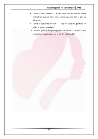 Marketing Plan for Salon Praba 2011

 Threat of new entrance – If one salon start to provide beauty
   cultural services for males other salons may also start to provide
   this service.
 Threat of substitute products – There are cosmetic products for
   males in market nowadays.
 Threat of growing bargaining power of buyers – As there is less
   competition bargaining power is law for male market.




                      26
 