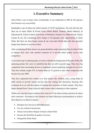 Marketing Plan for Salon Praba 2011


                             1. Executive Summary
Salon Praba is one of major salon in Katubedda. It was established in 2008 & still operates
their business very successfully.

Katubedda is one of urban city which consists of 10,257 populations. Not only that but also
there are so many Public & Private Firms (Water Board, Telekom, Media Industry), &
Educational & Tuition Centers (University of Moratuwa, German Tec, Other Private Tuition
Centers & etc). By considering above things it will generate more opportunities to Salon
Praba. But there are three beauty salons & one Auyrvedic Herbal Spa with skin specialist
brings more threats to survival of salon.

After considering all these factors our group decided to make marketing Plan for Salon Praba
to enhance their sales with satisfied customers & to provide better quality service than
competitors.

As an initial step in marketing plan we tried to identify the background of the salon Praba. By
analyzing product life cycle we identified that they are still in growth stage. They have big
competition from surrounding & have to implement various marketing strategies for survival.
They have already caught 35% of market share & 7% growth in sales when comparing with
the previous year 2009.

They have segmented their market in to four aspects like children, teens, young ladies &
adult women to provide various services like hair cutting, hair decoration, dressing, skin
treatments & so on with the purpose of treating their customers in better manner. They have
higher demand from Young Ladies & adult women when comparing to other segments.

Within next year they hope to enhance their sales by 8% & retain existing customers & attract
more customers. According to this situation we make following recommendation to achieve
their objectives in effective manner.

       Introduce new services at affordable prices.
       Use new technical instruments.
       Always aware about changes in beauty cultural field.
       Increase the flexibility & quality of services.
       Changed the Salon Name.


                                                1
 